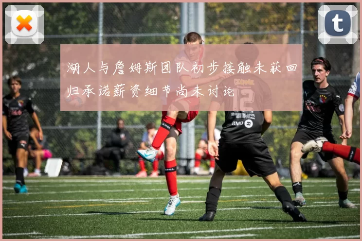 湖人与詹姆斯团队初步接触未获回归承诺薪资细节尚未讨论