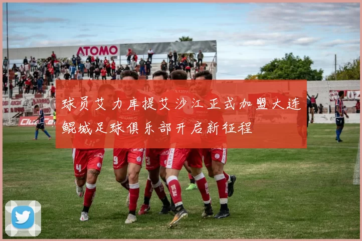 球员艾力库提艾沙江正式加盟大连鲲城足球俱乐部开启新征程