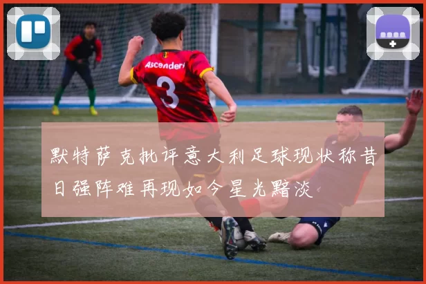 默特萨克批评意大利足球现状称昔日强阵难再现如今星光黯淡