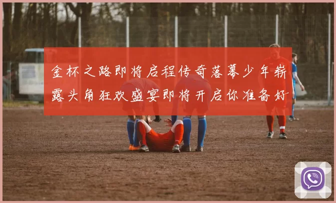 金杯之路即将启程传奇落幕少年崭露头角狂欢盛宴即将开启你准备好了吗