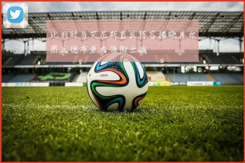比利时与突尼斯首发阵容揭晓库尔图瓦德布劳内领衔出战