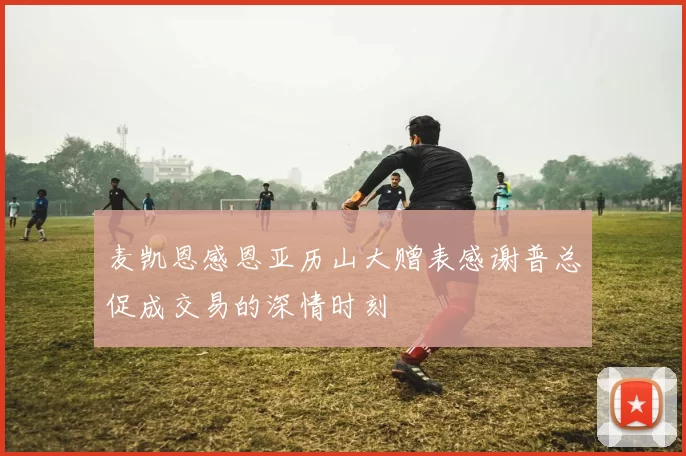 麦凯恩感恩亚历山大赠表感谢普总促成交易的深情时刻