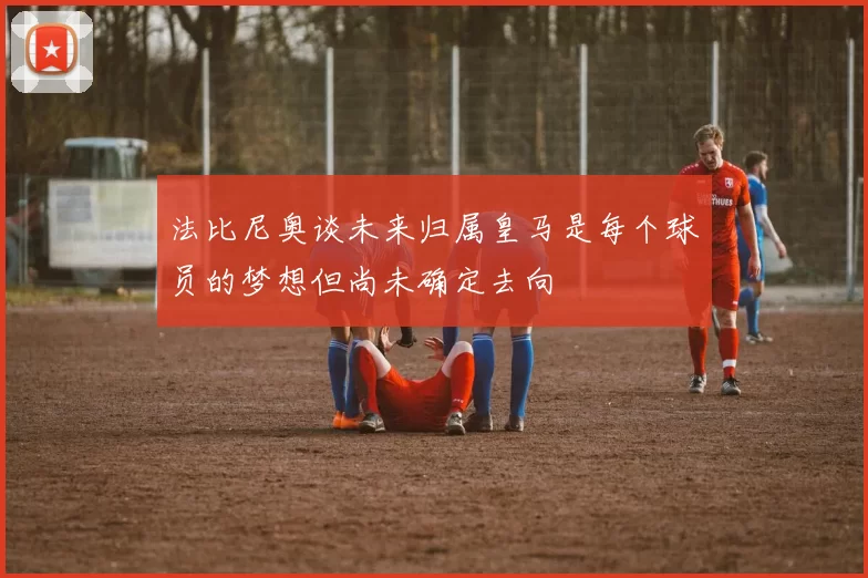 法比尼奥谈未来归属皇马是每个球员的梦想但尚未确定去向
