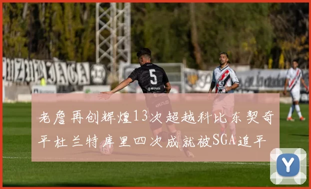 老詹再创辉煌13次超越科比东契奇平杜兰特库里四次成就被SGA追平