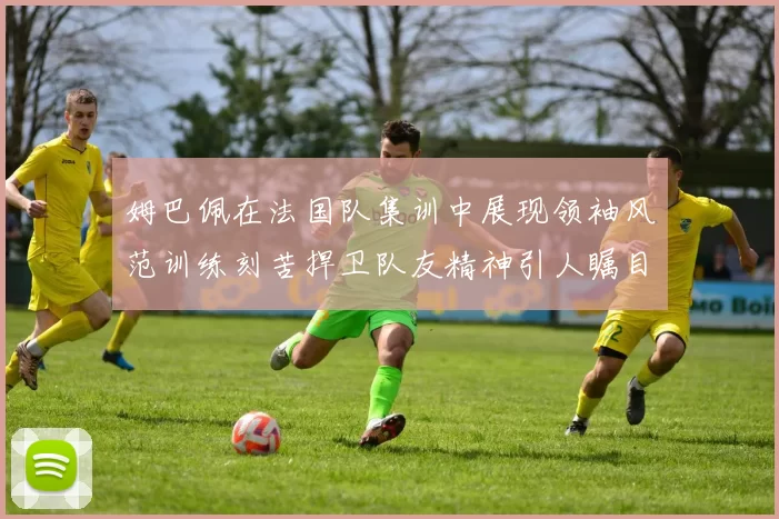 姆巴佩在法国队集训中展现领袖风范训练刻苦捍卫队友精神引人瞩目