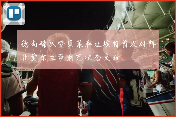 德尚确认登贝莱和杜埃将首发对阵北爱尔兰萨利巴状态良好