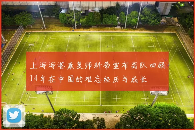上海海港康复师科蒂宣布离队回顾14年在中国的难忘经历与成长