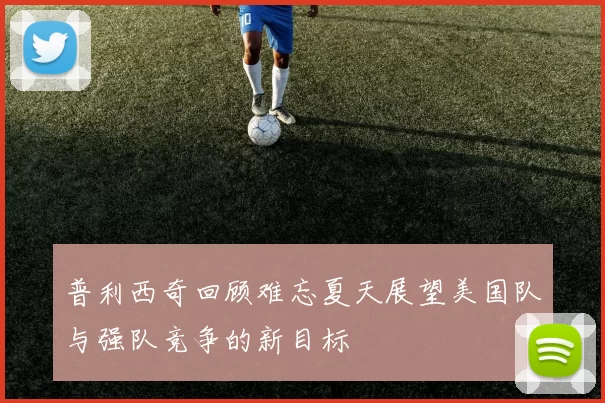 普利西奇回顾难忘夏天展望美国队与强队竞争的新目标