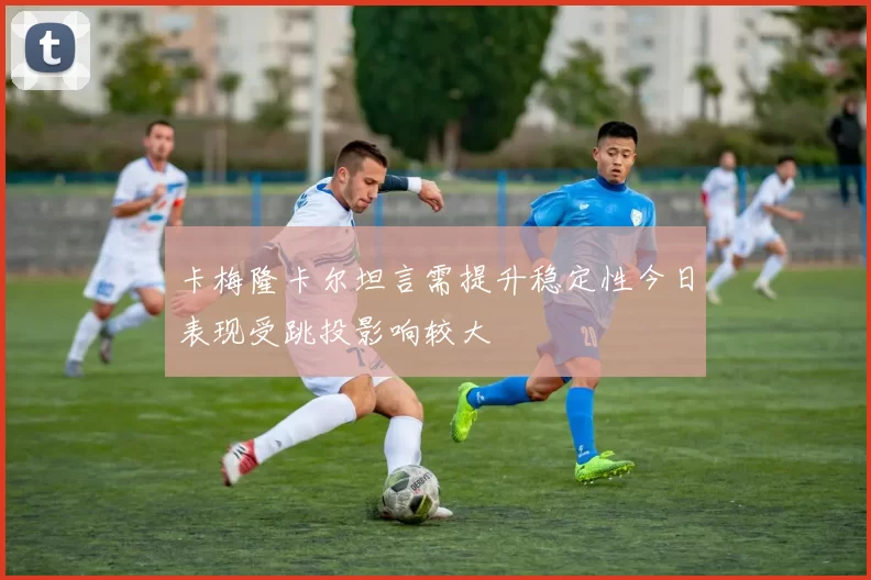 卡梅隆卡尔坦言需提升稳定性今日表现受跳投影响较大