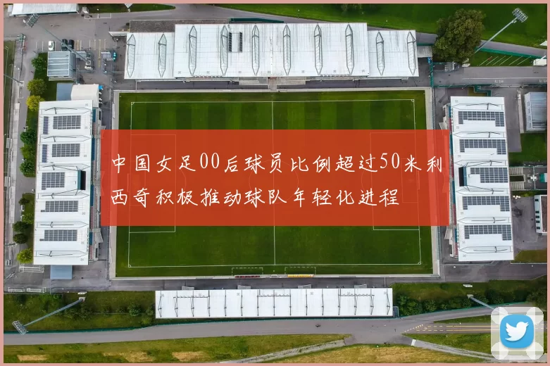 中国女足00后球员比例超过50米利西奇积极推动球队年轻化进程