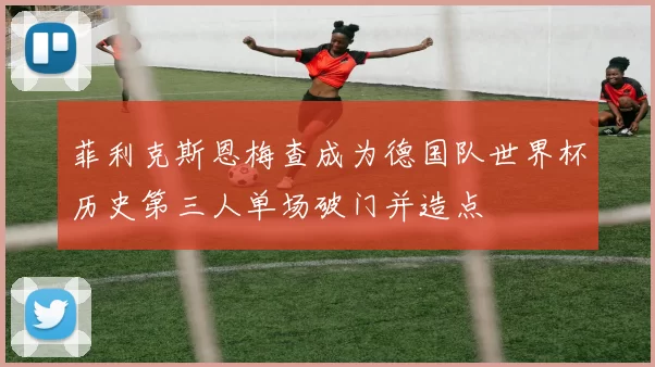 菲利克斯恩梅查成为德国队世界杯历史第三人单场破门并造点