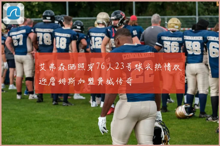 艾弗森晒照穿76人23号球衣热情欢迎詹姆斯加盟费城传奇