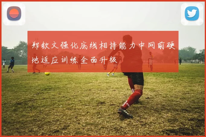 郑钦文强化底线相持能力中网前硬地适应训练全面升级
