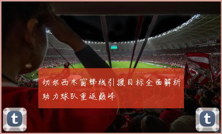 切尔西冬窗锋线引援目标全面解析助力球队重返巅峰